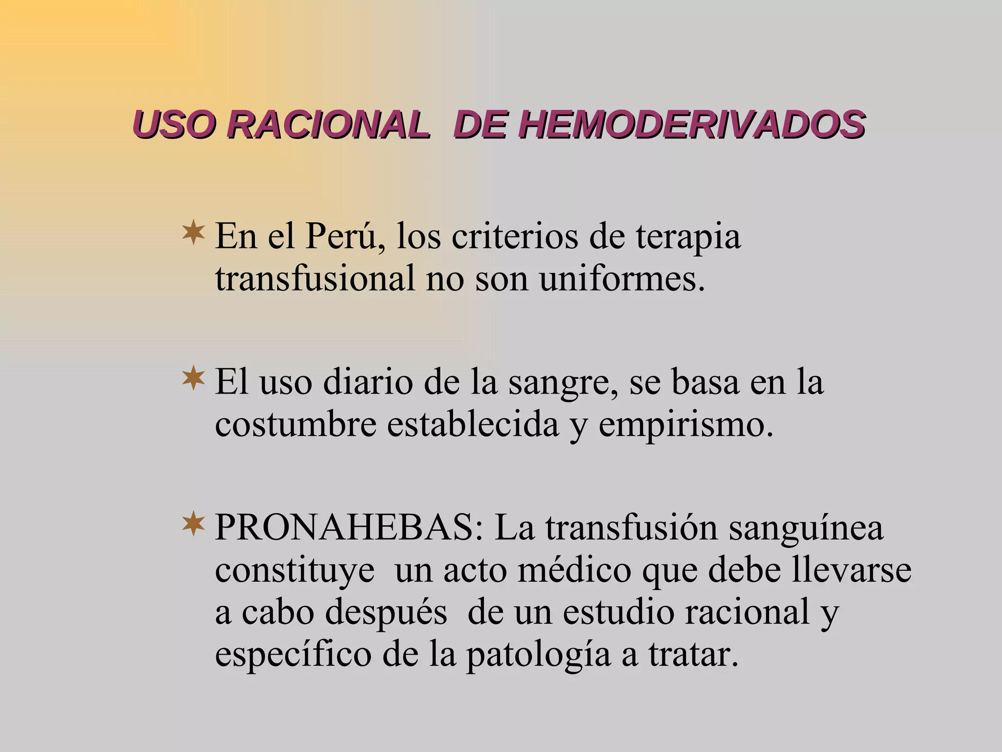 USO RACIONAL  DE HEMODERIVADOS En el Perú, los criterios de terapia transfusional no son uniformes. El uso diario de la sangre, se basa en la costumbre establecida y empirismo. PRONAHEBAS: La transfusión sanguínea constituye  un acto médico que debe llevarse a cabo después  de un estudio racional y específico de la patología a tratar. 