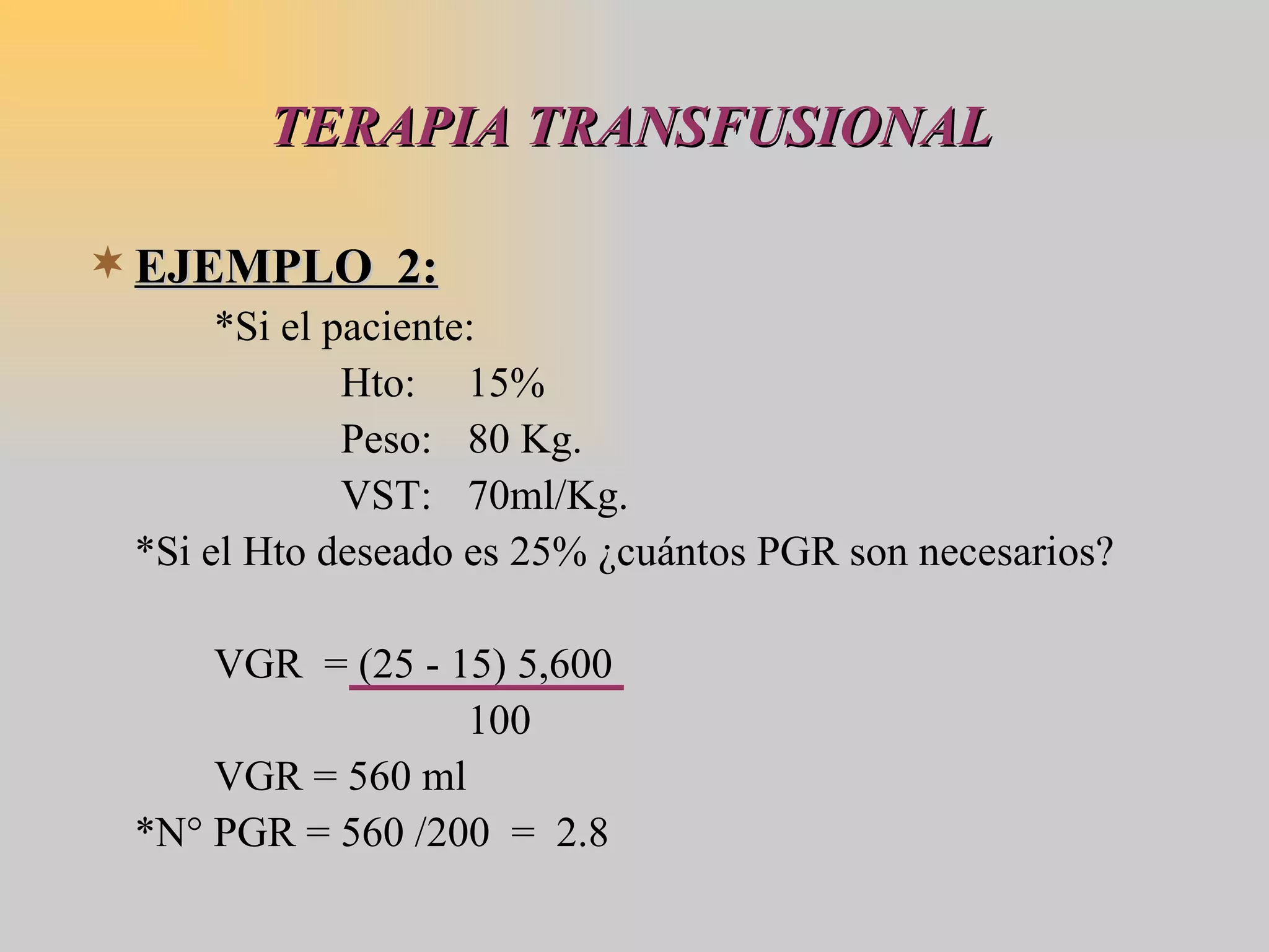 TERAPIA TRANSFUSIONAL EJEMPLO  2: *Si el paciente: Hto: 15% Peso:  80 Kg. VST: 70ml/Kg. *Si el Hto deseado es 25% ¿cuántos PGR son necesarios? VGR  = (25 - 15) 5,600 100 VGR = 560 ml *N° PGR = 560 /200  =  2.8  