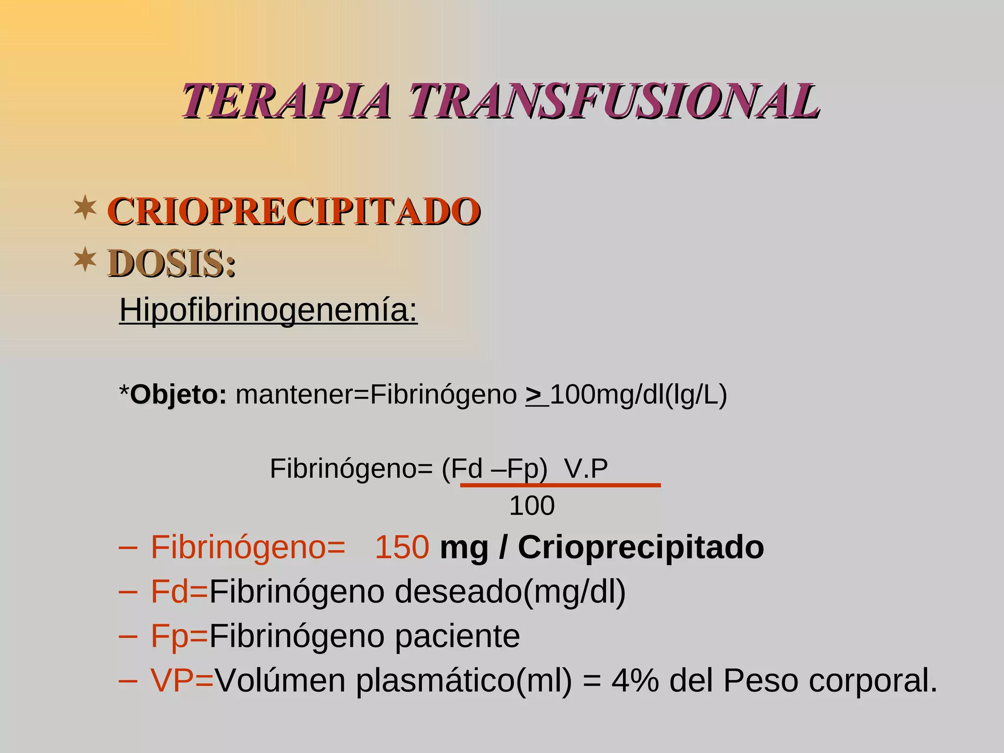 CRIOPRECIPITADO   DOSIS: Hipofibrinogenemía: * Objeto:  mantener=Fibrinógeno  >  100mg/dl(lg/L) Fibrinógeno= (Fd –Fp)  V.P   100 Fibrinógeno=  150  mg / Crioprecipitado Fd= Fibrinógeno deseado(mg/dl) Fp= Fibrinógeno paciente VP= Volúmen plasmático(ml) = 4% del Peso corporal.  TERAPIA TRANSFUSIONAL 