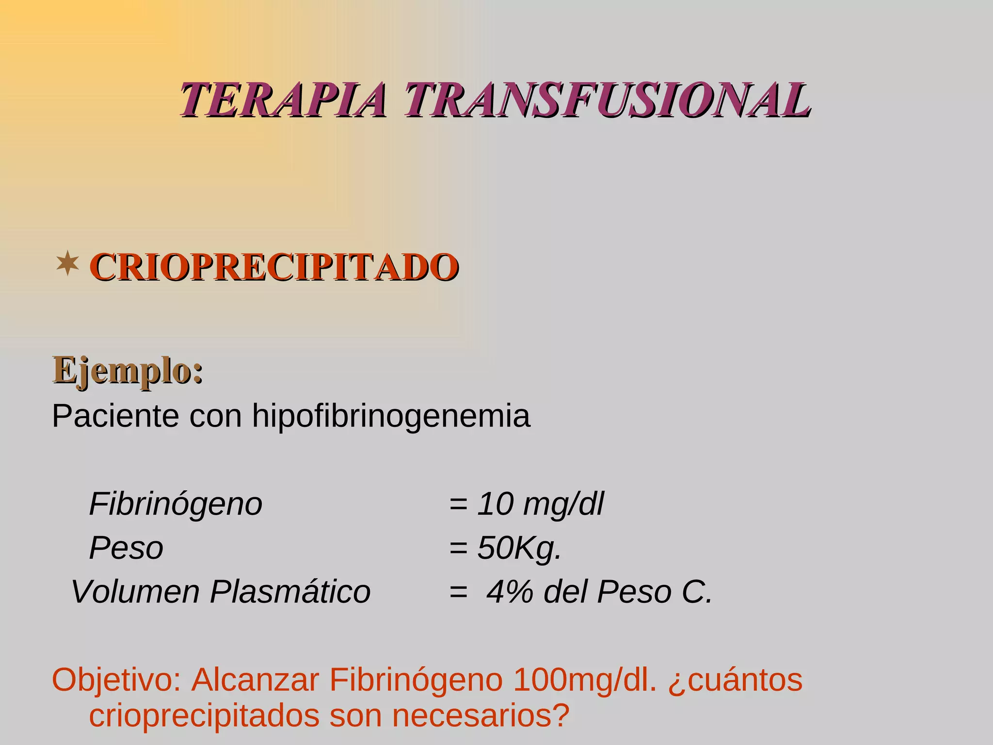 TERAPIA TRANSFUSIONAL CRIOPRECIPITADO   Ejemplo: Paciente con hipofibrinogenemia Fibrinógeno = 10 mg/dl Peso = 50Kg. Volumen Plasmático =  4% del Peso C. Objetivo: Alcanzar Fibrinógeno 100mg/dl. ¿cuántos crioprecipitados son necesarios? 