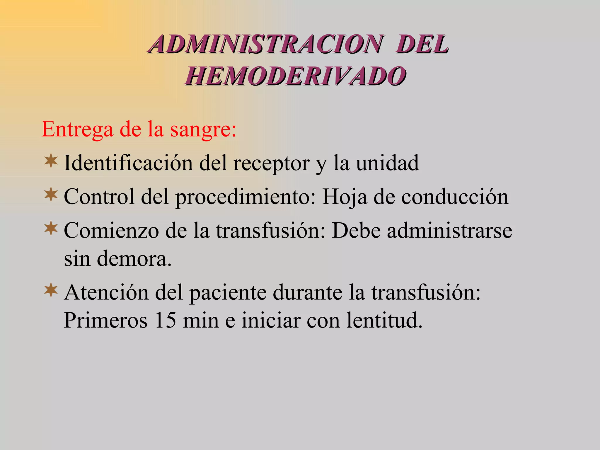 ADMINISTRACION  DEL HEMODERIVADO  Entrega de la sangre: Identificación del receptor y la unidad Control del procedimiento: Hoja de conducción Comienzo de la transfusión: Debe administrarse sin demora. Atención del paciente durante la transfusión: Primeros 15 min e iniciar con lentitud. 