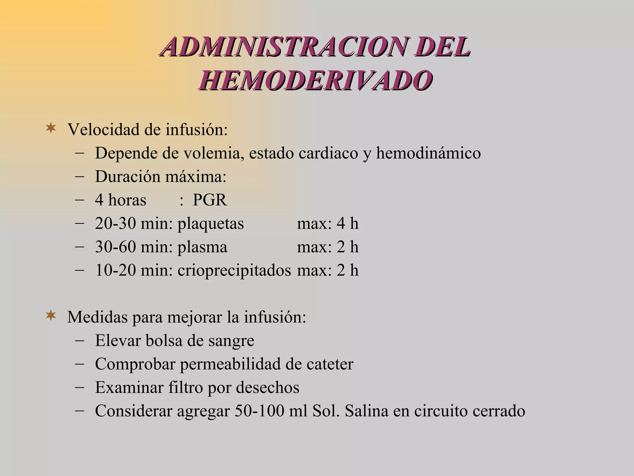 ADMINISTRACION DEL HEMODERIVADO Velocidad de infusión: Depende de volemia, estado cardiaco y hemodinámico  Duración máxima:  4 horas   :  PGR 20-30 min: plaquetas max: 4 h 30-60 min: plasma  max: 2 h 10-20 min: crioprecipitados max: 2 h Medidas para mejorar la infusión: Elevar bolsa de sangre Comprobar permeabilidad de cateter Examinar filtro por desechos Considerar agregar 50-100 ml Sol. Salina en circuito cerrado 