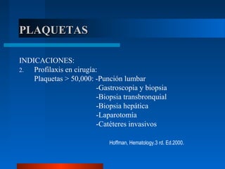 PLAQUETASPLAQUETAS
INDICACIONES:
2. Profilaxis en cirugía:
Plaquetas > 50,000: -Punción lumbar
-Gastroscopia y biopsia
-Biopsia transbronquial
-Biopsia hepática
-Laparotomía
-Catéteres invasivos
Hoffman, Hematology.3 rd. Ed.2000.
 