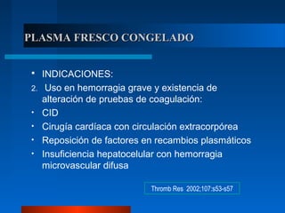 PLASMA FRESCO CONGELADOPLASMA FRESCO CONGELADO
 INDICACIONES:
2. Uso en hemorragia grave y existencia de
alteración de pruebas de coagulación:
• CID
• Cirugía cardíaca con circulación extracorpórea
• Reposición de factores en recambios plasmáticos
• Insuficiencia hepatocelular con hemorragia
microvascular difusa
Thromb Res 2002;107:s53-s57
 