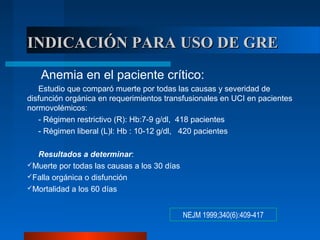 INDICACIÓN PARA USO DE GREINDICACIÓN PARA USO DE GRE
NEJM 1999;340(6):409-417
Anemia en el paciente crítico:
Estudio que comparó muerte por todas las causas y severidad de
disfunción orgánica en requerimientos transfusionales en UCI en pacientes
normovolémicos:
- Régimen restrictivo (R): Hb:7-9 g/dl, 418 pacientes
- Régimen liberal (L)l: Hb : 10-12 g/dl, 420 pacientes
Resultados a determinar:
Muerte por todas las causas a los 30 días
Falla orgánica o disfunción
Mortalidad a los 60 días
 