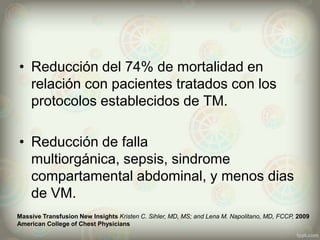 • Reducción del 74% de mortalidad en
relación con pacientes tratados con los
protocolos establecidos de TM.

• Reducción de falla
multiorgánica, sepsis, sindrome
compartamental abdominal, y menos dias
de VM.
Massive Transfusion New Insights Kristen C. Sihler, MD, MS; and Lena M. Napolitano, MD, FCCP, 2009
American College of Chest Physicians

 
