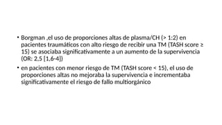 • Borgman ,el uso de proporciones altas de plasma/CH (> 1:2) en
pacientes traumáticos con alto riesgo de recibir una TM (TASH score ≥
15) se asociaba significativamente a un aumento de la supervivencia
(OR: 2,5 [1,6-4])
• en pacientes con menor riesgo de TM (TASH score < 15), el uso de
proporciones altas no mejoraba la supervivencia e incrementaba
significativamente el riesgo de fallo multiorgánico
 