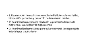• 1. Reanimación hemodinámica mediante fluidoterapia restrictiva,
hipotensión permisiva y protocolo de transfusión masiva.
• 2. Reanimación metabólica mediante la protección frente a la
hipotermia, la acidosis y la hipocalcemia.
• 3. Reanimación hemostática para evitar o revertir la coagulopatía
inducida por traumatismo.
 