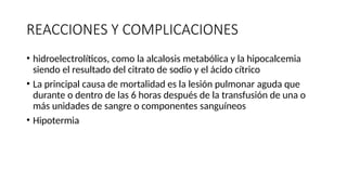 REACCIONES Y COMPLICACIONES
• hidroelectrolíticos, como la alcalosis metabólica y la hipocalcemia
siendo el resultado del citrato de sodio y el ácido cítrico
• La principal causa de mortalidad es la lesión pulmonar aguda que
durante o dentro de las 6 horas después de la transfusión de una o
más unidades de sangre o componentes sanguíneos
• Hipotermia
 