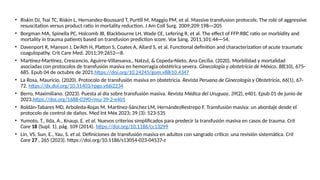 • Riskin DJ, Tsai TC, Riskin L, Hernandez-Boussard T, Purtill M, Maggio PM, et al. Massive transfusion protocols: The role of aggressive
resuscitation versus product ratio in mortality reduction. J Am Coll Surg. 2009;209:198---205
• Borgman MA, Spinella PC, Holcomb JB, Blackbourne LH, Wade CE, Lefering R, et al. The effect of FFP:RBC ratio on morbidity and
mortality in trauma patients based on transfusion prediction score. Vox Sang. 2011;101:44---54.
• Davenport R, Manson J, De’Ath H, Platton S, Coates A, Allard S, et al. Functional definition and characterization of acute traumatic
coagulopathy. Crit Care Med. 2011;39:2652---8.
• Martínez-Martínez, Crescencio, Aguirre-Villanueva,, Natzul, & Cepeda-Nieto, Ana Cecilia. (2020). Morbilidad y mortalidad
asociadas con protocolos de transfusión masiva en hemorragia obstétrica severa. Ginecología y obstetricia de México, 88(10), 675-
685. Epub 04 de octubre de 2021.https://doi.org/10.24245/gom.v88i10.4347
• La Rosa, Mauricio. (2020). Protocolo de transfusión masiva en obstetricia. Revista Peruana de Ginecología y Obstetricia, 66(1), 67-
72. https://dx.doi.org/10.31403/rpgo.v66i2234
• Berro, Maximiliano. (2023). Puesta al día sobre transfusión masiva. Revista Médica del Uruguay, 39(2), e401. Epub 01 de junio de
2023.https://doi.org/1688-0390-rmu-39-2-e401
• Roldán-Tabares MD, Arboleda-Rojas M, Martínez-Sánchez LM, HernándezRestrepo F. Transfusión masiva: un abordaje desde el
protocolo de control de daños. Med Int Méx 2023; 39 (3): 523-535
• Yumoto, T., Iida, A., Knaup, E. et al. Nuevos criterios simplificados para predecir la transfusión masiva en casos de trauma. Crit
Care 18 (Supl. 1), pág. 109 (2014). https://doi.org/10.1186/cc13299
• Lin, VS, Sun, E., Yau, S. et al. Definiciones de transfusión masiva en adultos con sangrado crítico: una revisión sistemática. Crit
Care 27 , 265 (2023). https://doi.org/10.1186/s13054-023-04537-z
 