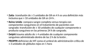 • Zatta transfusión de ≥ 5 unidades de GR en 4 h es una definición más
inclusiva que ≥ 10 unidades de GR en 24 h .
• Reino Unido compara sangre completa versus terapia con
componentes sanguíneos en el tratamiento de pacientes con
sangrado: transfusión de ≥ 10 unidades de cualquier componente o
producto sanguíneo en las primeras 24 h de sangrado.
• Delphi trauma adulto de ≥ 4 unidades de cualquier componente
sanguíneo administrado dentro de las 2 h de la lesión .
• PROPPR definicion de MT como el umbral de administración crítica de
≥ 3 unidades de glóbulos rojos en 1 hora
 