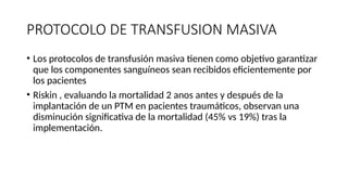 PROTOCOLO DE TRANSFUSION MASIVA
• Los protocolos de transfusión masiva tienen como objetivo garantizar
que los componentes sanguíneos sean recibidos eficientemente por
los pacientes
• Riskin , evaluando la mortalidad 2 anos antes y después de la
implantación de un PTM en pacientes traumáticos, observan una
disminución significativa de la mortalidad (45% vs 19%) tras la
implementación.
 