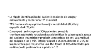• La rápida identificación del paciente en riesgo de sangrar
masivamente y recibir una TM es crucial
• TASH score es la que presenta mejor sensibilidad (84,4%) y
especificidad (78,4%)
• Davenport , se incluyeron 300 pacientes, se usó la
tromboelastometría rotacional para identificar la coagulopatía aguda
del paciente traumático y predecir la necesidad de TM. La amplitud
del coágulo a los 5 min, inferior o igual a 35 mm, detectó el 71% de
los pacientes que requirieron una TM, frente el 43% detectados por
un tiempo de protrombina superior a 1,2
 