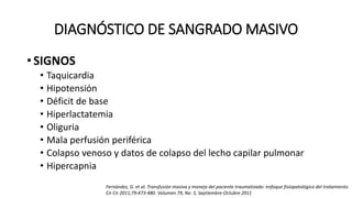 DIAGNÓSTICO DE SANGRADO MASIVO
• SIGNOS
• Taquicardia
• Hipotensión
• Déficit de base
• Hiperlactatemia
• Oliguria
• Mala perfusión periférica
• Colapso venoso y datos de colapso del lecho capilar pulmonar
• Hipercapnia
Fernández, G. et al. Transfusión masiva y manejo del paciente traumatizado: enfoque fisiopatológico del tratamiento
Cir Cir 2011;79:473-480. Volumen 79, No. 5, Septiembre-Octubre 2011
 