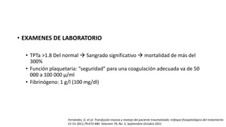 • EXAMENES DE LABORATORIO
• TPTa >1.8 Del normal  Sangrado significativo  mortalidad de más del
300%
• Función plaquetaria: “seguridad” para una coagulación adecuada va de 50
000 a 100 000 μ/ml
• Fibrinógeno: 1 g/l (100 mg/dl)
Fernández, G. et al. Transfusión masiva y manejo del paciente traumatizado: enfoque fisiopatológico del tratamiento
Cir Cir 2011;79:473-480. Volumen 79, No. 5, Septiembre-Octubre 2011
 