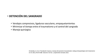 • DETENCIÓN DEL SANGRADO
• Vendajes compresivos, ligaduras vasculares, empaquetamientos
• Minimizar el tiempo entre el traumatismo y el control del sangrado
• Manejo quirúrgico
Fernández, G. et al. Transfusión masiva y manejo del paciente traumatizado: enfoque fisiopatológico del tratamiento
Cir Cir 2011;79:473-480. Volumen 79, No. 5, Septiembre-Octubre 2011
 