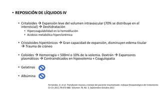 • REPOSICIÓN DE LÍQUIDOS IV
• Critaloides  Expansión leve del volumen intravascular (70% se distribuye en el
intersticial)  Deshidratación
• Hipercoagulabilidad en la hemodilución
• Acidosis metabólica hiperclorémica
• Cristaloides hipertónicos  Gran capacidad de expansión, disminuyen edema tisular
 Trauma de cráneo
• Coloides  Hemorragia < 500ml o 10% de la volemia. Dextrán  Expansores
plasmáticos  Contraindicados en hipovolemia + Coagulopatía
• Gelatinas
• Albúmina
Fernández, G. et al. Transfusión masiva y manejo del paciente traumatizado: enfoque fisiopatológico del tratamiento
Cir Cir 2011;79:473-480. Volumen 79, No. 5, Septiembre-Octubre 2011
 