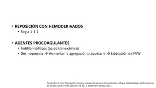 • REPOSICIÓN CON HEMODERIVADOS
• Regla 1-1-1
• AGENTES PROCOAGULANTES
• Antifibrinolíticos (ácido tranexámico)
• Desmopresina  Aumentar la agregación plaquetaria  Liberación de FVW
Fernández, G. et al. Transfusión masiva y manejo del paciente traumatizado: enfoque fisiopatológico del tratamiento
Cir Cir 2011;79:473-480. Volumen 79, No. 5, Septiembre-Octubre 2011
 