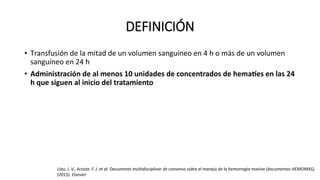 DEFINICIÓN
• Transfusión de la mitad de un volumen sanguíneo en 4 h o más de un volumen
sanguíneo en 24 h
• Administración de al menos 10 unidades de concentrados de hematíes en las 24
h que siguen al inicio del tratamiento
Llau, J. V., Acosta. F. J. et al. Documento multidisciplinar de consenso sobre el manejo de la hemorragia masiva (documentos HEMOMAS).
(2015). Elsevier
 