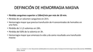 DEFINICIÓN DE HEMORRAGIA MASIVA
• Pérdida sanguínea superior a 150ml/min por más de 10 min.
• Pérdida de un volumen sanguíneo en 24 h.
• Hemorragia mayor que precisa transfusión de 4 concentrados de hematíes en
una hora.
• Pérdida de 1-1,5 volemias en 24h.
• Pérdida del 50% de la volemia en 3h.
• Hemorragia mayor que amenaza la vida y da como resultado una transfusión
masiva
Llau, J. V., Acosta. F. J. et al. Documento multidisciplinar de consenso sobre el manejo de la hemorragia masiva (documentos HEMOMAS).
(2015). Elsevier
 