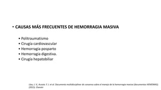 • CAUSAS MÁS FRECUENTES DE HEMORRAGIA MASIVA
• Politraumatismo
• Cirugía cardiovascular
• Hemorragia posparto
• Hemorragia digestiva.
• Cirugía hepatobiliar
Llau, J. V., Acosta. F. J. et al. Documento multidisciplinar de consenso sobre el manejo de la hemorragia masiva (documentos HEMOMAS).
(2015). Elsevier
 