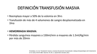DEFINICIÓN TRANSFUSIÓN MASIVA
• Reemplazo mayor a 50% de la volemia en 3hrs
• Transfusión de más de 4 volumenes de sangre desplasmatizada en
1hra
• HEMORRAGIA MASIVA:
• Pérdida sanguínea mayores a 150ml/min o mayores de 1.5ml/Kg/min
por más de 20min
Fernández, G. et al. Transfusión masiva y manejo del paciente traumatizado: enfoque fisiopatológico del tratamiento
Cir Cir 2011;79:473-480. Volumen 79, No. 5, Septiembre-Octubre 2011
 