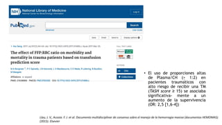 • El uso de proporciones altas
de Plasma/CH (> 1:2) en
pacientes traumáticos con
alto riesgo de recibir una TM
(TASH score ≥ 15) se asociaba
significativa- mente a un
aumento de la supervivencia
(OR: 2,5 [1,6-4])
Llau, J. V., Acosta. F. J. et al. Documento multidisciplinar de consenso sobre el manejo de la hemorragia masiva (documentos HEMOMAS).
(2015). Elsevier
 