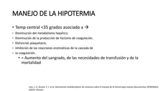 MANEJO DE LA HIPOTERMIA
• Temp central <35 grados asociado a 
• Disminución del metabolismo hepático.
• Disminución de la producción de factores de coagulación.
• Disfunción plaquetaria.
• Inhibición de las reacciones enzimáticas de la cascada de
• la coagulación.
• = Aumento del sangrado, de las necesidades de transfusión y de la
mortalidad
Llau, J. V., Acosta. F. J. et al. Documento multidisciplinar de consenso sobre el manejo de la hemorragia masiva (documentos HEMOMAS).
(2015). Elsevier
 