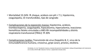 • Mortalidad 15-54%  choque, acidosis con pH < 7.1, hipotermia,
coagulopatía, CE transfundidos, tipo de sangrado
• Complicaciones de la reposición masiva: hipotermia, acidosis,
trombocitopenia, coagulopatía, hipocalcemia, hipercaliemia, reacciones
hemolíticas fatales vinculadas a ABO-Rh incompatibilidades y distrés
respiratorio transfusional (TRALI)  20%
• Complicaciones tardías: Transmisión de virus (hepatitis B, C, virus de la
inmunodeficiencia humana, cricovirus, gripe aviar), priones, etcétera.
Fernández, G. et al. Transfusión masiva y manejo del paciente traumatizado: enfoque fisiopatológico del tratamiento
Cir Cir 2011;79:473-480. Volumen 79, No. 5, Septiembre-Octubre 2011
 