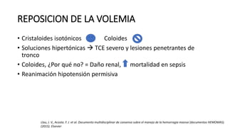 REPOSICION DE LA VOLEMIA
• Cristaloides isotónicos Coloides
• Soluciones hipertónicas  TCE severo y lesiones penetrantes de
tronco
• Coloides, ¿Por qué no? = Daño renal, mortalidad en sepsis
• Reanimación hipotensión permisiva
Llau, J. V., Acosta. F. J. et al. Documento multidisciplinar de consenso sobre el manejo de la hemorragia masiva (documentos HEMOMAS).
(2015). Elsevier
 