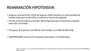 REANIMACIÓN HIPOTENSIVA
• Asegurar una perfusión crítica de órganos vitales durante un corto periodo de
tiempo hasta que se identifica y controla la fuente de sangrado
• Presión arterial sistólica entre 80 y 90mmHg hasta que la fuente de sangrado
haya sido controlada
• TCE grave  mantener una PAS de 110 mmHg o una PAM de 80mmHg
• VASOPRESORES ausencia de respuesta adecuada a la fluidoterapia
Llau, J. V., Acosta. F. J. et al. Documento multidisciplinar de consenso sobre el manejo de la hemorragia masiva (documentos HEMOMAS).
(2015). Elsevier
 