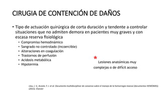 CIRUGIA DE CONTENCIÓN DE DAÑOS
• Tipo de actuación quirúrgica de corta duración y tendente a controlar
situaciones que no admiten demora en pacientes muy graves y con
escasa reserva fisiológica
• Compromiso hemodinámico
• Sangrado no controlado (incoercible)
• Alteraciones en coagulación
• Trastornos de perfusión
• Acidosis metabólica
• Hipotermia
*Lesiones anatómicas muy
complejas o de difícil acceso
Llau, J. V., Acosta. F. J. et al. Documento multidisciplinar de consenso sobre el manejo de la hemorragia masiva (documentos HEMOMAS).
(2015). Elsevier
 