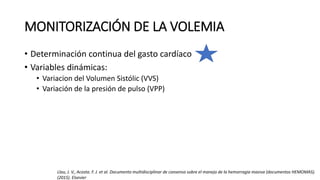 MONITORIZACIÓN DE LA VOLEMIA
• Determinación continua del gasto cardíaco
• Variables dinámicas:
• Variacion del Volumen Sistólic (VVS)
• Variación de la presión de pulso (VPP)
Llau, J. V., Acosta. F. J. et al. Documento multidisciplinar de consenso sobre el manejo de la hemorragia masiva (documentos HEMOMAS).
(2015). Elsevier
 