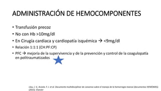 ADMINISTRACIÓN DE HEMOCOMPONENTES
• Transfusión precoz
• No con Hb >10mg/dl
• En Cirugía cardiaca y cardiopatía isquémica  <9mg/dl
• Relación 1:1:1 (CH:PF:CP)
• PFC  mejoría de la supervivencia y de la prevención y control de la coagulopatía
en politraumatizados
Llau, J. V., Acosta. F. J. et al. Documento multidisciplinar de consenso sobre el manejo de la hemorragia masiva (documentos HEMOMAS).
(2015). Elsevier
 
