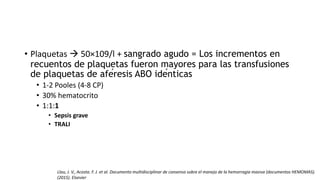 • Plaquetas  50×109/l + sangrado agudo = Los incrementos en
recuentos de plaquetas fueron mayores para las transfusiones
de plaquetas de aféresis ABO idénticas
• 1-2 Pooles (4-8 CP)
• 30% hematocrito
• 1:1:1
• Sepsis grave
• TRALI
Llau, J. V., Acosta. F. J. et al. Documento multidisciplinar de consenso sobre el manejo de la hemorragia masiva (documentos HEMOMAS).
(2015). Elsevier
 