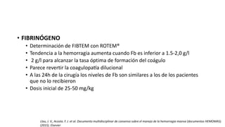 • FIBRINÓGENO
• Determinación de FIBTEM con ROTEM®
• Tendencia a la hemorragia aumenta cuando Fb es inferior a 1.5-2,0 g/l
• 2 g/l para alcanzar la tasa óptima de formación del coágulo
• Parece revertir la coagulopatía dilucional
• A las 24h de la cirugía los niveles de Fb son similares a los de los pacientes
que no lo recibieron
• Dosis inicial de 25-50 mg/kg
Llau, J. V., Acosta. F. J. et al. Documento multidisciplinar de consenso sobre el manejo de la hemorragia masiva (documentos HEMOMAS).
(2015). Elsevier
 