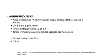 • ANTIFIBRINOLÍTICOS
• Ácido tranexámico  Administración precoz (3hrs) en HM secundario a
Trauma
• Dosis inicial 1 g en 10 min
• Infusión intravenosa de 1 g en 8 h
• Tardio  incremento de mortalidad asociado con hemorragia
• Desmopresina  Aspirina
• Calcio
Llau, J. V., Acosta. F. J. et al. Documento multidisciplinar de consenso sobre el manejo de la hemorragia masiva (documentos HEMOMAS).
(2015). Elsevier
 
