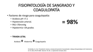 FISIOPATOLOGÍA DE SANGRADO Y
COAGULOPATÍA
• Factores de riesgo para coagulopatía:
• Acidosis pH <7.1
• Hipotensión arterial.
• PAS <70mmHg
• Hipotermia <34 grados
• TRIADA LETAL
Acidosis + Hiotermia +Coagulopatía
= 98%
Fernández, G. et al. Transfusión masiva y manejo del paciente traumatizado: enfoque fisiopatológico del tratamiento
Cir Cir 2011;79:473-480. Volumen 79, No. 5, Septiembre-Octubre 2011
 