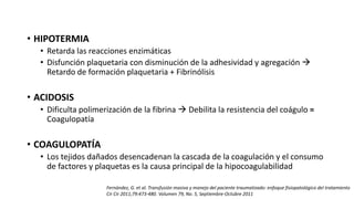 • HIPOTERMIA
• Retarda las reacciones enzimáticas
• Disfunción plaquetaria con disminución de la adhesividad y agregación 
Retardo de formación plaquetaria + Fibrinólisis
• ACIDOSIS
• Dificulta polimerización de la fibrina  Debilita la resistencia del coágulo =
Coagulopatía
• COAGULOPATÍA
• Los tejidos dañados desencadenan la cascada de la coagulación y el consumo
de factores y plaquetas es la causa principal de la hipocoagulabilidad
Fernández, G. et al. Transfusión masiva y manejo del paciente traumatizado: enfoque fisiopatológico del tratamiento
Cir Cir 2011;79:473-480. Volumen 79, No. 5, Septiembre-Octubre 2011
 