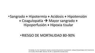 •Sangrado + Hipotermia + Acidosis + Hipotensión
= Coagulopatía  Mayor sangrado +
Hipoperfusión + Hipoxia tisular
•RIESGO DE MORTALIDAD 80-90%
Fernández, G. et al. Transfusión masiva y manejo del paciente traumatizado: enfoque fisiopatológico del tratamiento
Cir Cir 2011;79:473-480. Volumen 79, No. 5, Septiembre-Octubre 2011
 