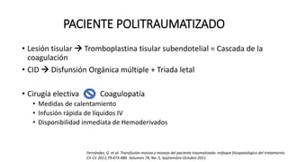 PACIENTE POLITRAUMATIZADO
• Lesión tisular  Tromboplastina tisular subendotelial = Cascada de la
coagulación
• CID  Disfunsión Orgánica múltiple + Triada letal
• Cirugía electiva Coagulopatía
• Medidas de calentamiento
• Infusión rápida de líquidos IV
• Disponibilidad inmediata de Hemoderivados
Fernández, G. et al. Transfusión masiva y manejo del paciente traumatizado: enfoque fisiopatológico del tratamiento
Cir Cir 2011;79:473-480. Volumen 79, No. 5, Septiembre-Octubre 2011
 