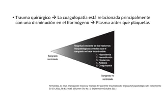 • Trauma quirúrgico  La coagulopatía está relacionada principalmente
con una disminución en el fibrinógeno  Plasma antes que plaquetas
Fernández, G. et al. Transfusión masiva y manejo del paciente traumatizado: enfoque fisiopatológico del tratamiento
Cir Cir 2011;79:473-480. Volumen 79, No. 5, Septiembre-Octubre 2011
 