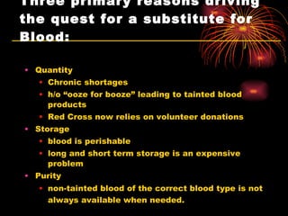 Three primary reasons driving the quest for a substitute for Blood: Quantity Chronic shortages h/o “ooze for booze” leading to tainted blood products Red Cross now relies on volunteer donations  Storage blood is perishable long and short term storage is an expensive problem  Purity non-tainted blood of the correct blood type is not always available when needed.     