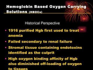 Hemoglobin Based Oxygen Carrying Solutions  (HBOCs) 1916 purified Hgb first used to treat anemia Failed secondary to renal failure Stromal tissue containing endotoxins identified as the culprit High oxygen binding affinity of Hgb also diminished off-loading of oxygen to tissues Historical Perspective 
