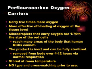 Perflourocarbon Oxygen Carriers Carry five times more oxygen  More effective off-loading of oxygen at the tissue level Microdroplets that carry oxygen are 1/70th the size of the red cells reach many areas of the body that human RBCs cannot.  The product is inert and can be fully sterilized removed from body over 4-12 hours via normal respiration Stored at room temperature NO type and cross-matching prior to use.  