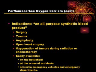 Perflourocarbon Oxygen Carriers (cont) Indications: “an all-purpose synthetic blood product” Surgery Trauma Angioplasty Open heart surgery Oxygenation of tumors during radiation or chemotherapy Easily available: on the battlefield at the scene of accidents stored in emergency vehicles and emergency departments.  “ Oxycyte” and “Oxygent” 