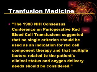 Tranfusion Medicine “ The 1988 NIH Consensus Conference on Perioperative Red Blood Cell Transfusions suggested that no single criterion should be used as an indication for red cell component therapy and that multiple factors related to the patient's clinical status and oxygen delivery needs should be considered.” 