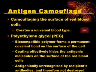 Antigen Camouflage Camouflaging the surface of red blood cells Creates a universal blood type.  Polyethylene glycol (PEG) Biocompatible polymer forms a permanent covalent bond on the surface of the cell  Coating effectively hides the antigenic molecules on the surface of the red blood cells  Antigenically unrecognized by recipient's antibodies, and therefore not destroyed  