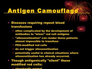 Antigen Camouflage Diseases requiring repeat blood transfusions often complicated by the development of antibodies to "minor" red cell antigens "allosensitization" can render these patients almost impossible to transfuse PEG-modified red cells do not trigger allosensitization potentially useful in clinical situations where allosensitization has already occurred.  Though antigenically "silent" these modified red cells: structurally normal functionally normal normal survival time  