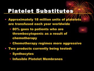Platelet Substitutes Approximately 18 million units of platelets are transfused each year worldwide 80% goes to patients who are thrombocytopenic as a result of chemotherapy Chemotherapy regimes more aggressive  Two products currently being tested: Synthocytes Infusible Platelet Membranes 